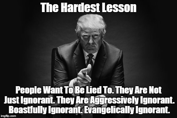 The Hardest Lesson: People Want To Be Lied To | The Hardest Lesson People Want To Be Lied To. They Are Not Just Ignorant. They Are Aggressively Ignorant. Boastfully Ignorant. Evangelically | image tagged in trump and falsehood,trump's genius for lying,trump's populist appeal,trump's lies | made w/ Imgflip meme maker