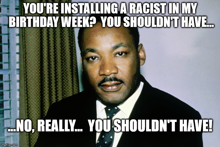 Shouldn't have | YOU'RE INSTALLING A RACIST IN MY BIRTHDAY WEEK?  YOU SHOULDN'T HAVE... ...NO, REALLY...  YOU SHOULDN'T HAVE! | image tagged in martin luther king jr | made w/ Imgflip meme maker