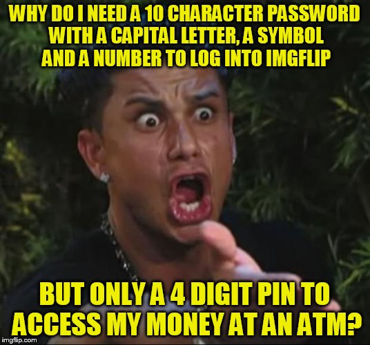Well maybe not imgflip but basically anyother website login! | WHY DO I NEED A 10 CHARACTER PASSWORD WITH A CAPITAL LETTER, A SYMBOL AND A NUMBER TO LOG INTO IMGFLIP; BUT ONLY A 4 DIGIT PIN TO ACCESS MY MONEY AT AN ATM? | image tagged in memes,dj pauly d | made w/ Imgflip meme maker