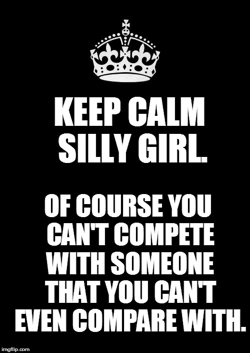 Keep Calm And Carry On Black Meme | KEEP CALM SILLY GIRL. OF COURSE YOU CAN'T COMPETE WITH SOMEONE THAT YOU CAN'T EVEN COMPARE WITH. | image tagged in memes,keep calm and carry on black | made w/ Imgflip meme maker