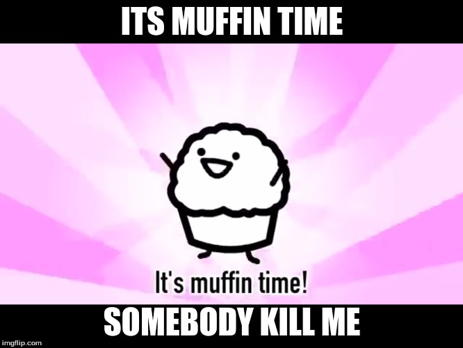 It's muffin time! | ITS MUFFIN TIME; SOMEBODY KILL ME | image tagged in it's muffin time | made w/ Imgflip meme maker