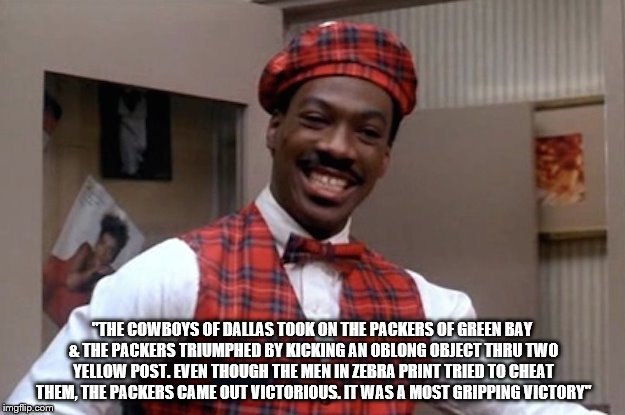"THE COWBOYS OF DALLAS TOOK ON THE PACKERS OF GREEN BAY & THE PACKERS TRIUMPHED BY KICKING AN OBLONG OBJECT THRU TWO YELLOW POST. EVEN THOUGH THE MEN IN ZEBRA PRINT TRIED TO CHEAT THEM, THE PACKERS CAME OUT VICTORIOUS. IT WAS A MOST GRIPPING VICTORY" | image tagged in dallas cowboys,green bay packers,superbowl | made w/ Imgflip meme maker
