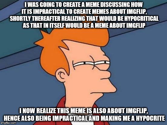imgflip memes....well, you get the point. | I WAS GOING TO CREATE A MEME DISCUSSING HOW IT IS IMPRACTICAL TO CREATE MEMES ABOUT IMGFLIP, SHORTLY THEREAFTER REALIZING THAT WOULD BE HYPOCRITICAL AS THAT IN ITSELF WOULD BE A MEME ABOUT IMGFLIP; I NOW REALIZE THIS MEME IS ALSO ABOUT IMGFLIP, HENCE ALSO BEING IMPRACTICAL AND MAKING ME A HYPOCRITE | image tagged in memes,futurama fry,funny memes | made w/ Imgflip meme maker