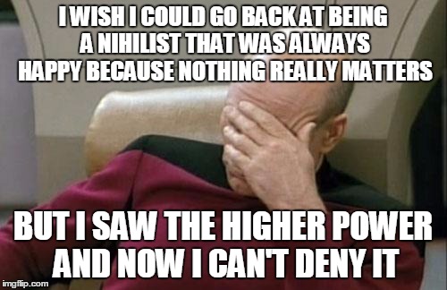 Captain Picard Facepalm Meme | I WISH I COULD GO BACK AT BEING A NIHILIST THAT WAS ALWAYS HAPPY BECAUSE NOTHING REALLY MATTERS; BUT I SAW THE HIGHER POWER AND NOW I CAN'T DENY IT | image tagged in memes,captain picard facepalm | made w/ Imgflip meme maker