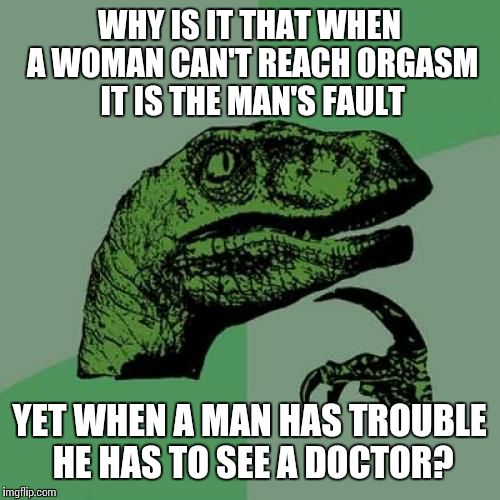 Philosoraptor | WHY IS IT THAT WHEN A WOMAN CAN'T REACH ORGASM IT IS THE MAN'S FAULT; YET WHEN A MAN HAS TROUBLE HE HAS TO SEE A DOCTOR? | image tagged in memes,philosoraptor | made w/ Imgflip meme maker