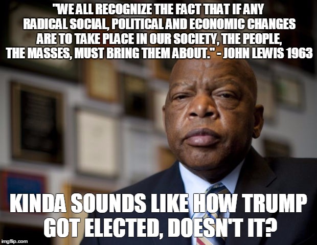 "WE ALL RECOGNIZE THE FACT THAT IF ANY RADICAL SOCIAL, POLITICAL AND ECONOMIC CHANGES ARE TO TAKE PLACE IN OUR SOCIETY, THE PEOPLE, THE MASSES, MUST BRING THEM ABOUT." - JOHN LEWIS 1963; KINDA SOUNDS LIKE HOW TRUMP GOT ELECTED, DOESN'T IT? | image tagged in congressman lewis | made w/ Imgflip meme maker