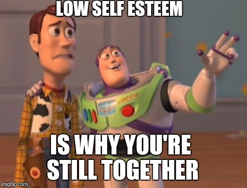 Relationships | LOW SELF ESTEEM; IS WHY YOU'RE STILL TOGETHER | image tagged in memes,x x everywhere | made w/ Imgflip meme maker