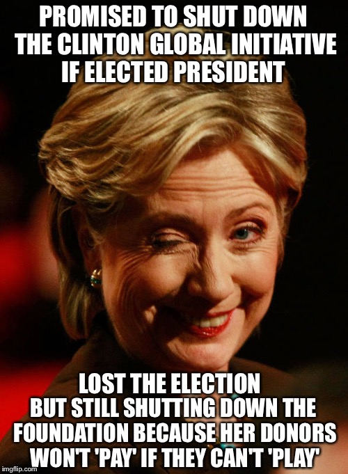 In case you missed the irony... |  PROMISED TO SHUT DOWN THE CLINTON GLOBAL INITIATIVE IF ELECTED PRESIDENT; LOST THE ELECTION; BUT STILL SHUTTING DOWN THE FOUNDATION BECAUSE HER DONORS WON'T 'PAY' IF THEY CAN'T 'PLAY' | image tagged in hilary clinton,clinton foundation,corrupt | made w/ Imgflip meme maker