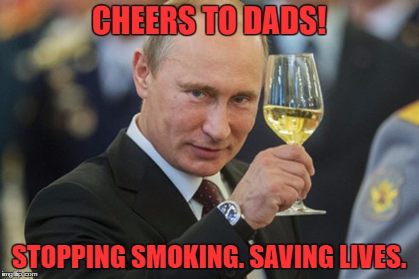 Putin Cheers | CHEERS TO DADS! STOPPING SMOKING. SAVING LIVES. | image tagged in putin cheers | made w/ Imgflip meme maker