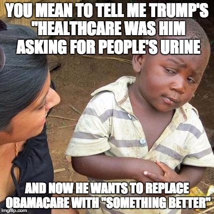 Third World Skeptical Kid | YOU MEAN TO TELL ME TRUMP'S "HEALTHCARE WAS HIM ASKING FOR PEOPLE'S URINE; AND NOW HE WANTS TO REPLACE OBAMACARE WITH "SOMETHING BETTER" | image tagged in memes,third world skeptical kid | made w/ Imgflip meme maker