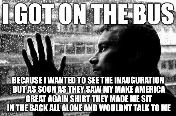 Over Educated Problems | I GOT ON THE BUS; BECAUSE I WANTED TO SEE THE INAUGURATION BUT AS SOON AS THEY SAW MY MAKE AMERICA GREAT AGAIN SHIRT THEY MADE ME SIT IN THE BACK ALL ALONE AND WOULDNT TALK TO ME | image tagged in memes,over educated problems | made w/ Imgflip meme maker