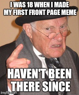 Back In My Day Meme |  I WAS 18 WHEN I MADE MY FIRST FRONT PAGE MEME; HAVEN'T BEEN THERE SINCE | image tagged in memes,back in my day | made w/ Imgflip meme maker