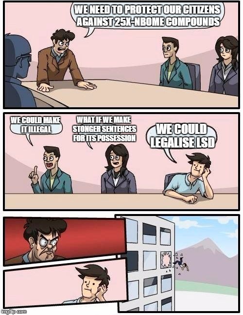 Boardroom Meeting Suggestion Meme | WE NEED TO PROTECT OUR CITIZENS AGAINST 25X-NBOME COMPOUNDS; WHAT IF WE MAKE STONGER SENTENCES FOR ITS POSSESSION; WE COULD MAKE IT ILLEGAL; WE COULD LEGALISE LSD | image tagged in memes,boardroom meeting suggestion | made w/ Imgflip meme maker