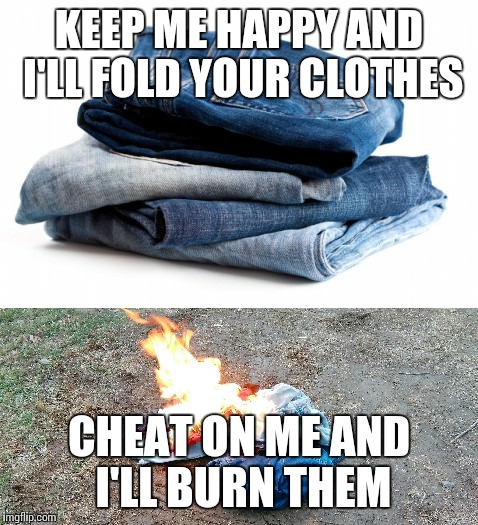 Cheaters | KEEP ME HAPPY AND I'LL FOLD YOUR CLOTHES; CHEAT ON ME AND I'LL BURN THEM | image tagged in burn,cheating husband | made w/ Imgflip meme maker