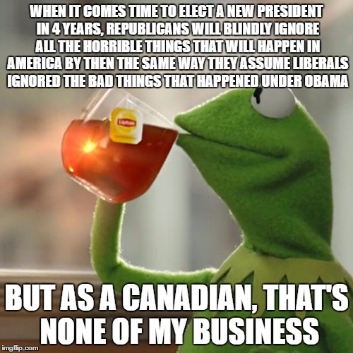 Seriously, bad things happen during every presidency. Everyone makes mistakes. In 4 years, re-evaluate your decision. | WHEN IT COMES TIME TO ELECT A NEW PRESIDENT IN 4 YEARS, REPUBLICANS WILL BLINDLY IGNORE ALL THE HORRIBLE THINGS THAT WILL HAPPEN IN AMERICA BY THEN THE SAME WAY THEY ASSUME LIBERALS IGNORED THE BAD THINGS THAT HAPPENED UNDER OBAMA; BUT AS A CANADIAN, THAT'S NONE OF MY BUSINESS | image tagged in memes,but thats none of my business,kermit the frog | made w/ Imgflip meme maker