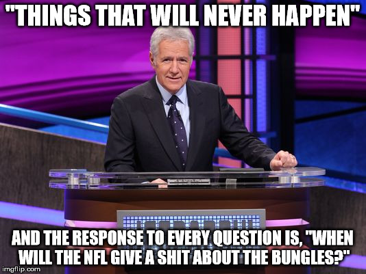 Alex Trebek Jeopardy | "THINGS THAT WILL NEVER HAPPEN"; AND THE RESPONSE TO EVERY QUESTION IS, "WHEN WILL THE NFL GIVE A SHIT ABOUT THE BUNGLES?" | image tagged in alex trebek jeopardy | made w/ Imgflip meme maker