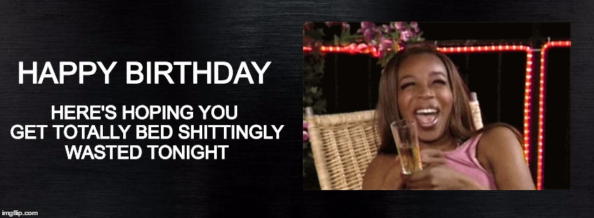HAPPY BIRTHDAY | HERE'S HOPING YOU GET TOTALLY BED SHITTINGLY WASTED TONIGHT; HAPPY BIRTHDAY | image tagged in happy birthday,birthday,drunk,wasted,party time,yay | made w/ Imgflip meme maker