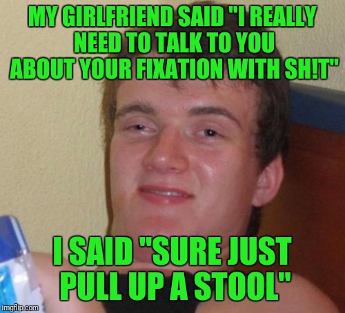 10 Guy Meme | MY GIRLFRIEND SAID "I REALLY NEED TO TALK TO YOU ABOUT YOUR FIXATION WITH SH!T"; I SAID "SURE JUST PULL UP A STOOL" | image tagged in memes,10 guy | made w/ Imgflip meme maker