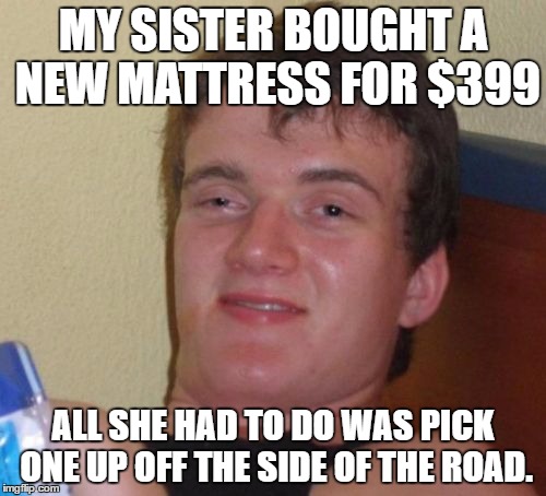 10 Guy | MY SISTER BOUGHT A NEW MATTRESS FOR $399; ALL SHE HAD TO DO WAS PICK ONE UP OFF THE SIDE OF THE ROAD. | image tagged in memes,10 guy | made w/ Imgflip meme maker