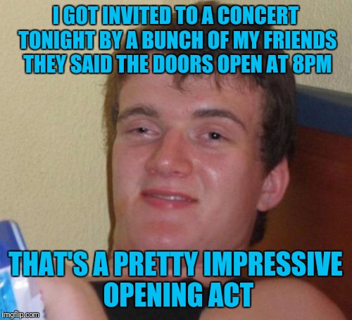 10 Guy Meme | I GOT INVITED TO A CONCERT TONIGHT BY A BUNCH OF MY FRIENDS THEY SAID THE DOORS OPEN AT 8PM; THAT'S A PRETTY IMPRESSIVE OPENING ACT | image tagged in memes,10 guy | made w/ Imgflip meme maker