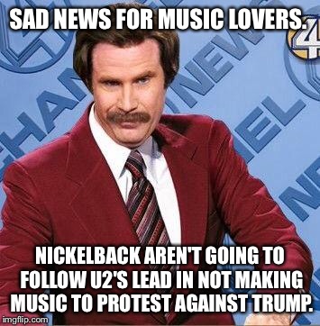 Ron Burgundy | SAD NEWS FOR MUSIC LOVERS. NICKELBACK AREN'T GOING TO FOLLOW U2'S LEAD IN NOT MAKING MUSIC TO PROTEST AGAINST TRUMP. | image tagged in ron burgundy | made w/ Imgflip meme maker