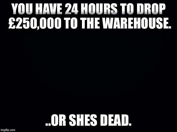 Black background | YOU HAVE 24 HOURS TO DROP £250,000 TO THE WAREHOUSE. ..OR SHES DEAD. | image tagged in black background | made w/ Imgflip meme maker