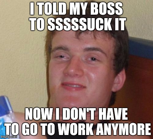 Boss sucks it | I TOLD MY BOSS TO SSSSSUCK IT; NOW I DON'T HAVE TO GO TO WORK ANYMORE | image tagged in memes,10 guy | made w/ Imgflip meme maker