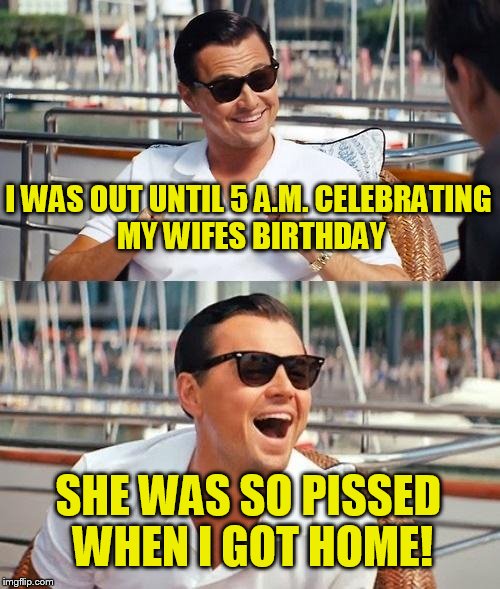 Leonardo Dicaprio Wolf Of Wall Street Meme | I WAS OUT UNTIL 5 A.M. CELEBRATING MY WIFES BIRTHDAY; SHE WAS SO PISSED WHEN I GOT HOME! | image tagged in memes,leonardo dicaprio wolf of wall street | made w/ Imgflip meme maker