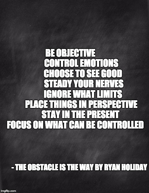 black blank | BE
OBJECTIVE     







        CONTROL EMOTIONS         
CHOOSE TO SEE GOOD           STEADY YOUR NERVES      

  IGNORE WHAT LIMITS 






PLACE THINGS IN PERSPECTIVE       STAY IN THE PRESENT FOCUS ON WHAT CAN BE CONTROLLED; - THE OBSTACLE IS THE WAY BY RYAN HOLIDAY | image tagged in black blank | made w/ Imgflip meme maker