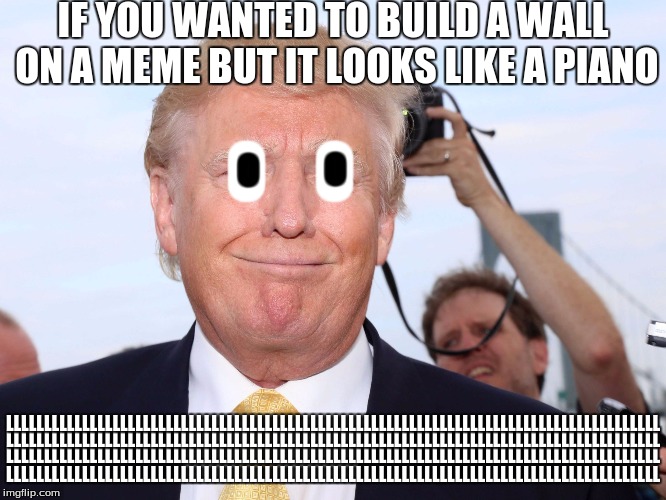 Trump | IF YOU WANTED TO BUILD A WALL ON A MEME BUT IT LOOKS LIKE A PIANO; O; O; O; O; LLLLLLLLLLLLLLLLLLLLLLLLLLLLLLLLLLLLLLLLLLLLLLLLLLLLLLLLLLLLLLLLLLLLLLLLLLLLLLLLLLLLLL; LLLLLLLLLLLLLLLLLLLLLLLLLLLLLLLLLLLLLLLLLLLLLLLLLLLLLLLLLLLLLLLLLLLLLLLLLLLLLLLLLLLLLL; LLLLLLLLLLLLLLLLLLLLLLLLLLLLLLLLLLLLLLLLLLLLLLLLLLLLLLLLLLLLLLLLLLLLLLLLLLLLLLLLLLLLLL; LLLLLLLLLLLLLLLLLLLLLLLLLLLLLLLLLLLLLLLLLLLLLLLLLLLLLLLLLLLLLLLLLLLLLLLLLLLLLLLLLLLLLL | image tagged in trump | made w/ Imgflip meme maker