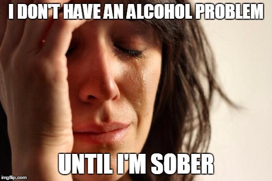 First World Problems Meme | I DON'T HAVE AN ALCOHOL PROBLEM UNTIL I'M SOBER | image tagged in memes,first world problems | made w/ Imgflip meme maker