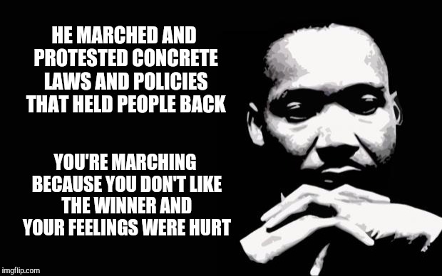 The difference between protest and tantrum, policy vs. people | HE MARCHED AND PROTESTED CONCRETE LAWS AND POLICIES THAT HELD PEOPLE BACK; YOU'RE MARCHING BECAUSE YOU DON'T LIKE THE WINNER AND YOUR FEELINGS WERE HURT | image tagged in martin luther king jr | made w/ Imgflip meme maker