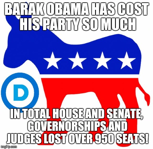 democrats | BARAK OBAMA HAS COST HIS PARTY SO MUCH; IN TOTAL HOUSE AND SENATE, GOVERNORSHIPS AND JUDGES LOST OVER 950 SEATS! | image tagged in democrats | made w/ Imgflip meme maker