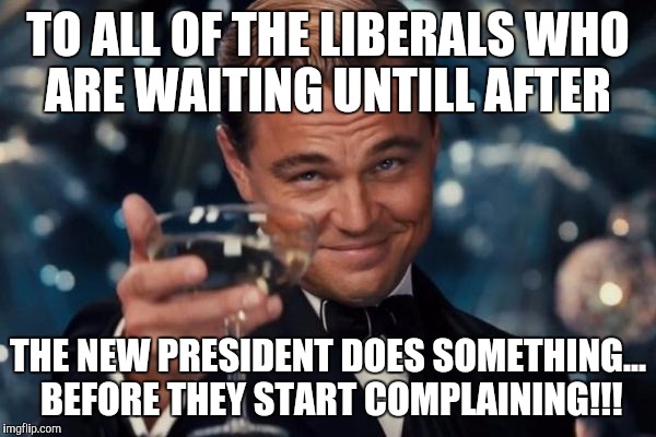 Leonardo Dicaprio Cheers | TO ALL OF THE LIBERALS WHO ARE WAITING UNTILL AFTER; THE NEW PRESIDENT DOES SOMETHING... BEFORE THEY START COMPLAINING!!! | image tagged in memes,leonardo dicaprio cheers | made w/ Imgflip meme maker