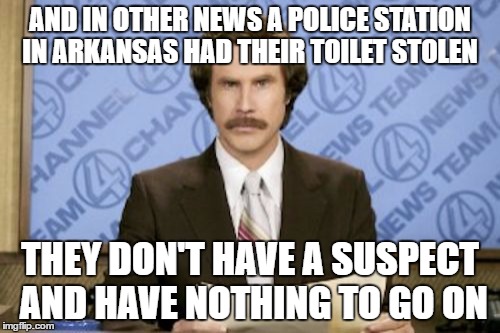 Ron Burgundy | AND IN OTHER NEWS A POLICE STATION IN ARKANSAS HAD THEIR TOILET STOLEN; THEY DON'T HAVE A SUSPECT AND HAVE NOTHING TO GO ON | image tagged in memes,ron burgundy | made w/ Imgflip meme maker