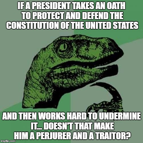 Philosoraptor | IF A PRESIDENT TAKES AN OATH TO PROTECT AND DEFEND THE CONSTITUTION OF THE UNITED STATES; AND THEN WORKS HARD TO UNDERMINE IT... DOESN'T THAT MAKE HIM A PERJURER AND A TRAITOR? | image tagged in memes,philosoraptor | made w/ Imgflip meme maker