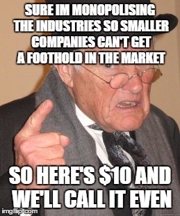 Back In My Day Meme | SURE IM MONOPOLISING THE INDUSTRIES SO SMALLER COMPANIES CAN'T GET A FOOTHOLD IN THE MARKET SO HERE'S $10 AND WE'LL CALL IT EVEN | image tagged in memes,back in my day | made w/ Imgflip meme maker