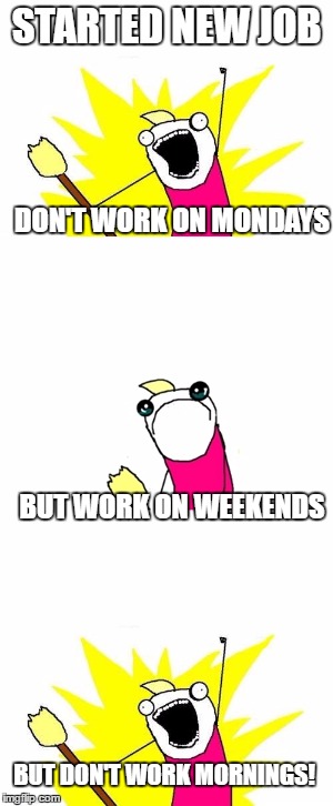 STARTED NEW JOB; DON'T WORK ON MONDAYS; BUT WORK ON WEEKENDS; BUT DON'T WORK MORNINGS! | image tagged in x all the y,sad | made w/ Imgflip meme maker