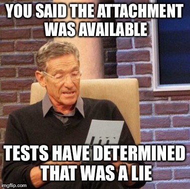 Maury Lie Detector | YOU SAID THE ATTACHMENT WAS AVAILABLE; TESTS HAVE DETERMINED THAT WAS A LIE | image tagged in memes,maury lie detector | made w/ Imgflip meme maker