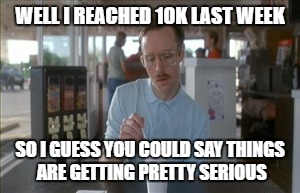 I guess you could say that | WELL I REACHED 10K LAST WEEK; SO I GUESS YOU COULD SAY THINGS ARE GETTING PRETTY SERIOUS | image tagged in 10k | made w/ Imgflip meme maker