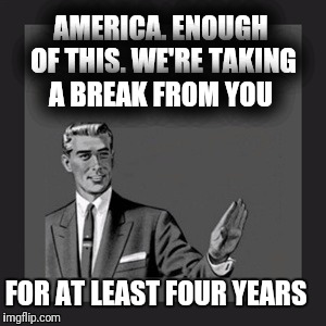 Kill Yourself Guy | AMERICA. ENOUGH OF THIS. WE'RE TAKING A BREAK FROM YOU; FOR AT LEAST FOUR YEARS | image tagged in memes,kill yourself guy | made w/ Imgflip meme maker