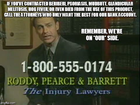 Scumbag Lawyer | IF YOU'VE CONTRACTED BERIBERI, PSORIASIS, MUDBUTT, GLANDICULAR MELITOSIS, HOG FEVER, OR EVEN DIED FROM THE USE OF THIS PRODUCT, CALL THE ATTORNEYS WHO ONLY WANT THE BEST FOR OUR BANK ACCOUNT. REMEMBER, WE'RE ON *OUR* SIDE. | image tagged in scumbag lawyer | made w/ Imgflip meme maker