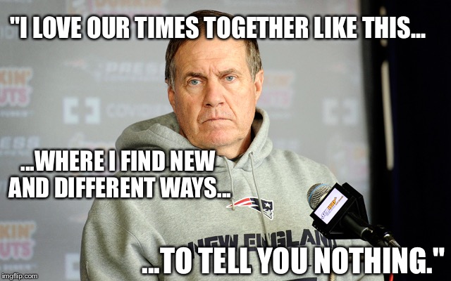 bill belichick | "I LOVE OUR TIMES TOGETHER LIKE THIS... ...WHERE I FIND NEW AND DIFFERENT WAYS... ...TO TELL YOU NOTHING." | image tagged in bill belichick | made w/ Imgflip meme maker