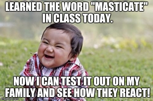 Look it up. | LEARNED THE WORD "MASTICATE" IN CLASS TODAY. NOW I CAN TEST IT OUT ON MY FAMILY AND SEE HOW THEY REACT! | image tagged in memes,evil toddler,funny memes,funny,words | made w/ Imgflip meme maker