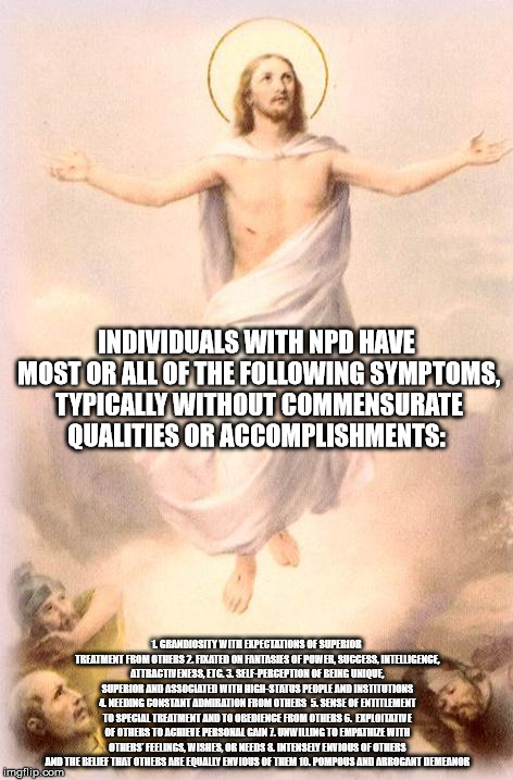 Jesus rising | INDIVIDUALS WITH NPD HAVE MOST OR ALL OF THE FOLLOWING SYMPTOMS, TYPICALLY WITHOUT COMMENSURATE QUALITIES OR ACCOMPLISHMENTS:; 1. GRANDIOSITY WITH EXPECTATIONS OF SUPERIOR TREATMENT FROM OTHERS 2. FIXATED ON FANTASIES OF POWER, SUCCESS, INTELLIGENCE, ATTRACTIVENESS, ETC. 3. SELF-PERCEPTION OF BEING UNIQUE, SUPERIOR AND ASSOCIATED WITH HIGH-STATUS PEOPLE AND INSTITUTIONS 4. NEEDING CONSTANT ADMIRATION FROM OTHERS  5. SENSE OF ENTITLEMENT TO SPECIAL TREATMENT AND TO OBEDIENCE FROM OTHERS 6.  EXPLOITATIVE OF OTHERS TO ACHIEVE PERSONAL GAIN 7. UNWILLING TO EMPATHIZE WITH OTHERS' FEELINGS, WISHES, OR NEEDS 8. INTENSELY ENVIOUS OF OTHERS AND THE BELIEF THAT OTHERS ARE EQUALLY ENVIOUS OF THEM 10. POMPOUS AND ARROGANT DEMEANOR | image tagged in jesus rising,jesus,narcissist | made w/ Imgflip meme maker