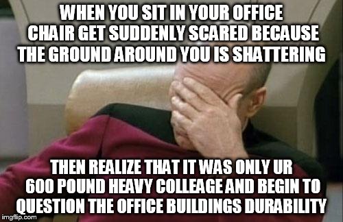 Captain Picard Facepalm Meme | WHEN YOU SIT IN YOUR OFFICE CHAIR GET SUDDENLY SCARED BECAUSE THE GROUND AROUND YOU IS SHATTERING; THEN REALIZE THAT IT WAS ONLY UR 600 POUND HEAVY COLLEAGE AND BEGIN TO QUESTION THE OFFICE BUILDINGS DURABILITY | image tagged in memes,captain picard facepalm | made w/ Imgflip meme maker