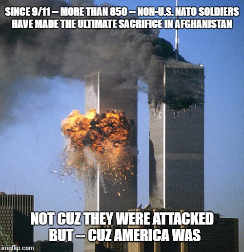 Never forget 9/11 |  SINCE 9/11 -- MORE THAN 850 -- NON-U.S. NATO SOLDIERS HAVE MADE THE ULTIMATE SACRIFICE IN AFGHANISTAN; NOT CUZ THEY WERE ATTACKED  BUT -- CUZ AMERICA WAS | image tagged in never forget 9/11 | made w/ Imgflip meme maker