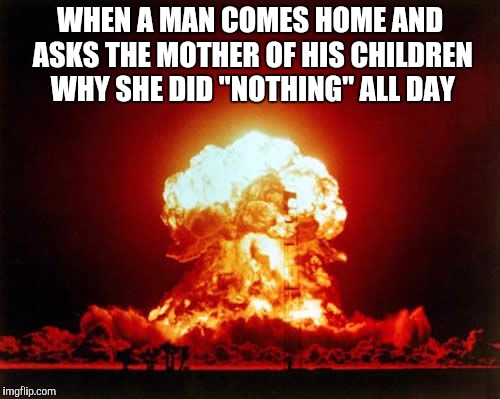 Nuclear Explosion | WHEN A MAN COMES HOME AND ASKS THE MOTHER OF HIS CHILDREN WHY SHE DID "NOTHING" ALL DAY | image tagged in memes,nuclear explosion | made w/ Imgflip meme maker