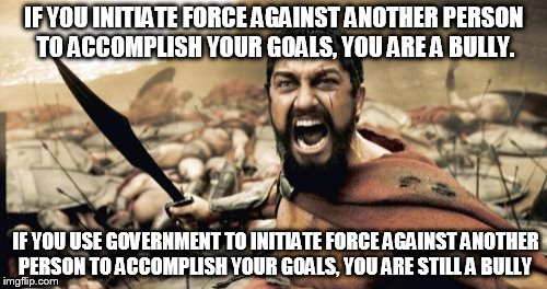 Sparta Leonidas | IF YOU INITIATE FORCE AGAINST ANOTHER PERSON TO ACCOMPLISH YOUR GOALS, YOU ARE A BULLY. IF YOU USE GOVERNMENT TO INITIATE FORCE AGAINST ANOTHER PERSON TO ACCOMPLISH YOUR GOALS, YOU ARE STILL A BULLY | image tagged in memes,sparta leonidas | made w/ Imgflip meme maker