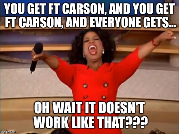 Oprah You Get A Meme | YOU GET FT CARSON, AND YOU GET FT CARSON, AND EVERYONE GETS... OH WAIT IT DOESN'T WORK LIKE THAT??? | image tagged in memes,oprah you get a | made w/ Imgflip meme maker